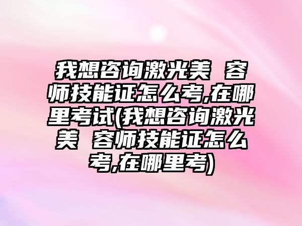 我想咨詢激光美 容師技能證怎么考,在哪里考試(我想咨詢激光美 容師技能證怎么考,在哪里考)