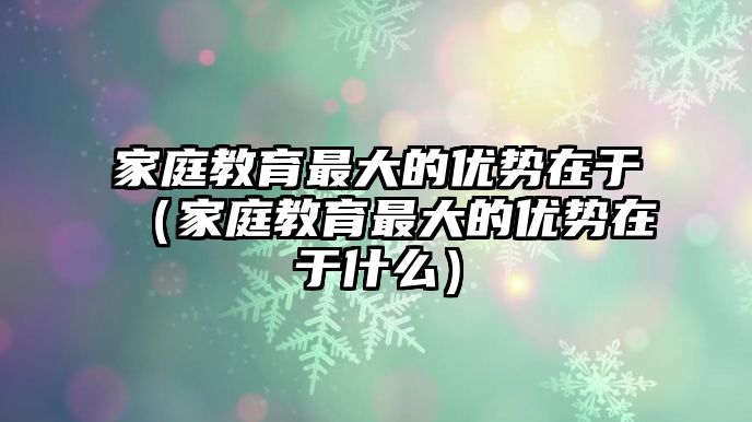 家庭教育最大的優(yōu)勢在于（家庭教育最大的優(yōu)勢在于什么）