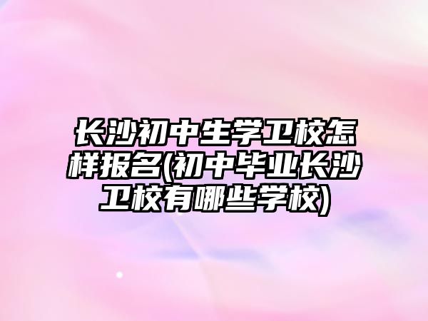 長沙初中生學(xué)衛(wèi)校怎樣報名(初中畢業(yè)長沙衛(wèi)校有哪些學(xué)校)