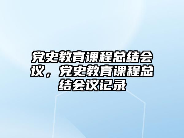 黨史教育課程總結(jié)會(huì)議，黨史教育課程總結(jié)會(huì)議記錄