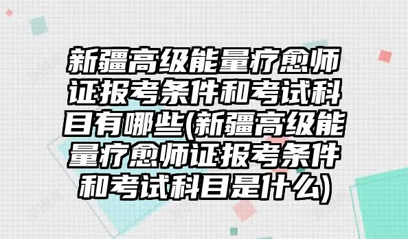 新疆高級能量療愈師證報考條件和考試科目有哪些(新疆高級能量療愈師證報考條件和考試科目是什么)