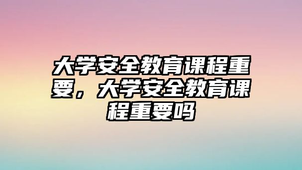 大學(xué)安全教育課程重要，大學(xué)安全教育課程重要嗎