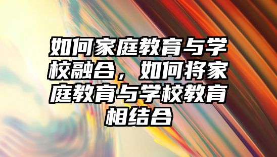 如何家庭教育與學(xué)校融合，如何將家庭教育與學(xué)校教育相結(jié)合