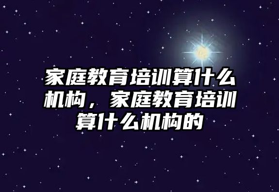 家庭教育培訓(xùn)算什么機構(gòu)，家庭教育培訓(xùn)算什么機構(gòu)的