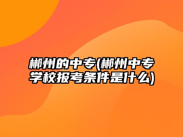 郴州的中專(郴州中專學(xué)校報考條件是什么)