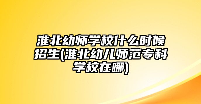 淮北幼師學校什么時候招生(淮北幼兒師范專科學校在哪)