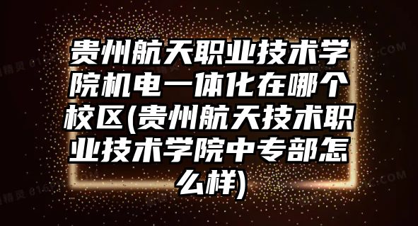 貴州航天職業(yè)技術學院機電一體化在哪個校區(qū)(貴州航天技術職業(yè)技術學院中專部怎么樣)