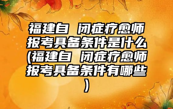 福建自 閉癥療愈師報(bào)考具備條件是什么(福建自 閉癥療愈師報(bào)考具備條件有哪些)