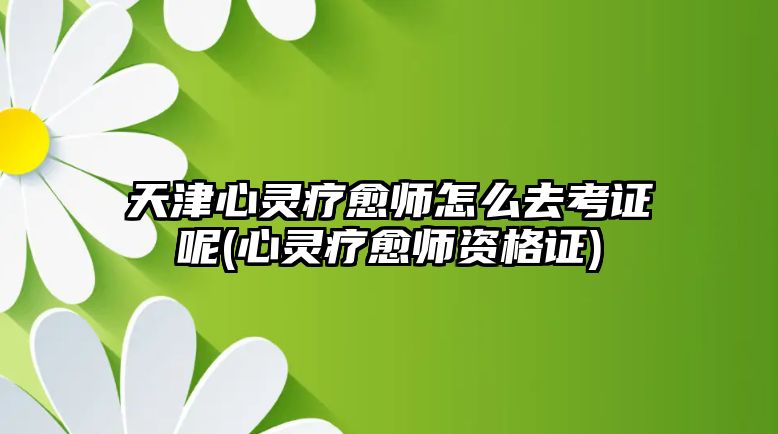 天津心靈療愈師怎么去考證呢(心靈療愈師資格證)