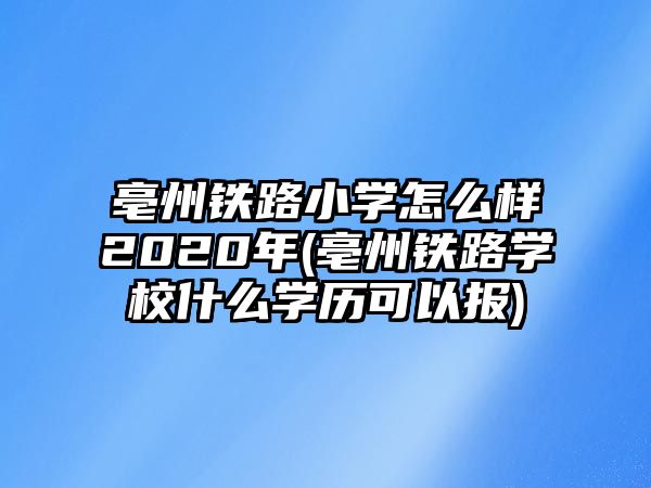 亳州鐵路小學(xué)怎么樣2020年(亳州鐵路學(xué)校什么學(xué)歷可以報(bào))