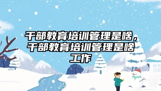 干部教育培訓管理是啥，干部教育培訓管理是啥工作