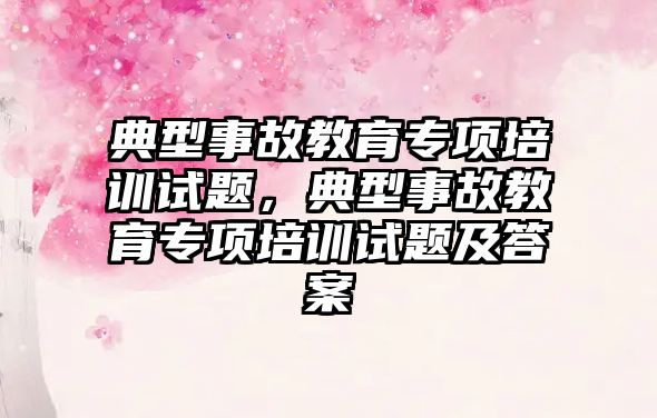 典型事故教育專項培訓試題，典型事故教育專項培訓試題及答案