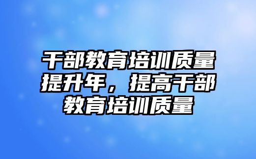 干部教育培訓(xùn)質(zhì)量提升年，提高干部教育培訓(xùn)質(zhì)量