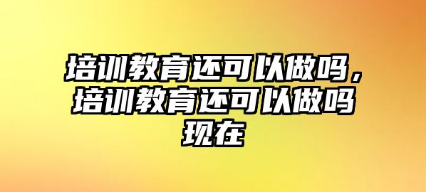 培訓(xùn)教育還可以做嗎，培訓(xùn)教育還可以做嗎現(xiàn)在