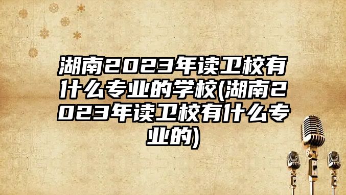 湖南2023年讀衛(wèi)校有什么專(zhuān)業(yè)的學(xué)校(湖南2023年讀衛(wèi)校有什么專(zhuān)業(yè)的)