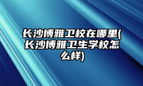 長沙博雅衛(wèi)校在哪里(長沙博雅衛(wèi)生學校怎么樣)