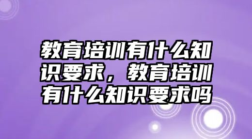 教育培訓(xùn)有什么知識要求，教育培訓(xùn)有什么知識要求嗎