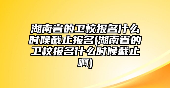 湖南省的衛(wèi)校報(bào)名什么時(shí)候截止報(bào)名(湖南省的衛(wèi)校報(bào)名什么時(shí)候截止啊)