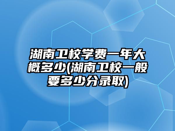 湖南衛(wèi)校學(xué)費(fèi)一年大概多少(湖南衛(wèi)校一般要多少分錄取)