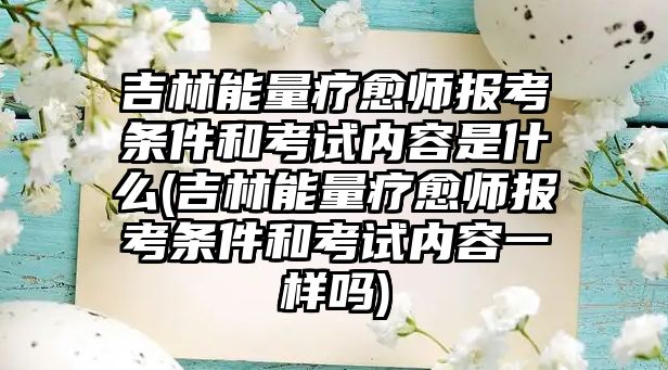 吉林能量療愈師報考條件和考試內(nèi)容是什么(吉林能量療愈師報考條件和考試內(nèi)容一樣嗎)