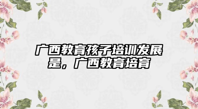 廣西教育孩子培訓發(fā)展是，廣西教育培育