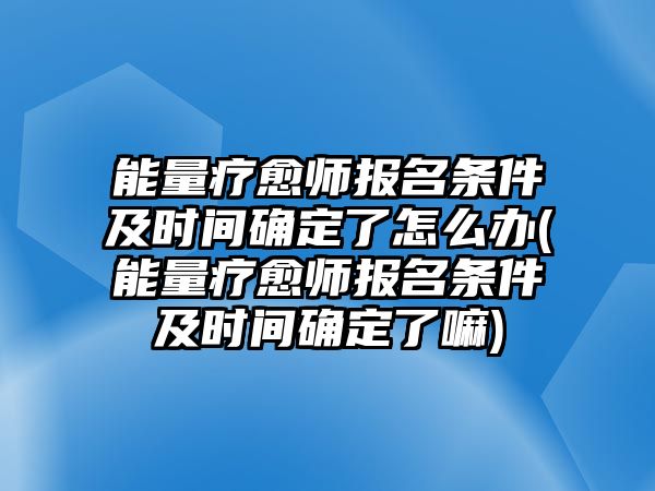 能量療愈師報名條件及時間確定了怎么辦(能量療愈師報名條件及時間確定了嘛)