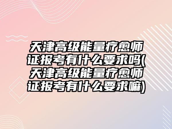 天津高級能量療愈師證報考有什么要求嗎(天津高級能量療愈師證報考有什么要求嘛)