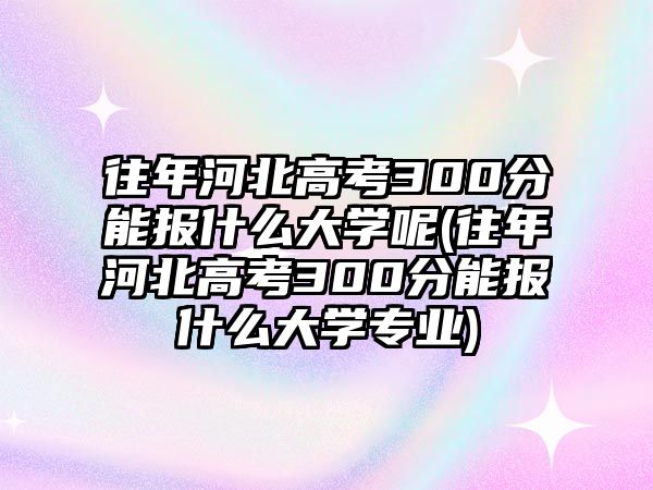 往年河北高考300分能報什么大學呢(往年河北高考300分能報什么大學專業(yè))