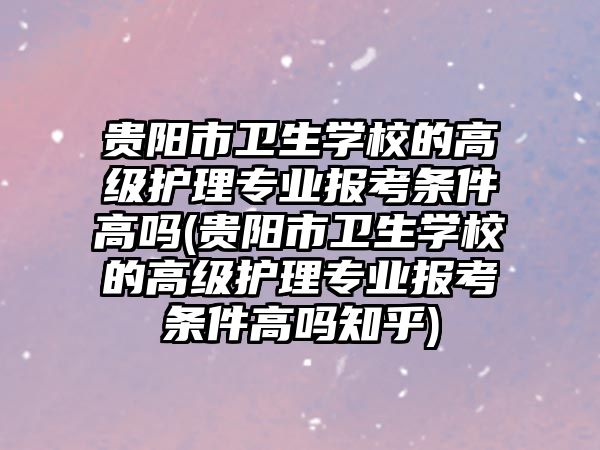 貴陽市衛(wèi)生學校的高級護理專業(yè)報考條件高嗎(貴陽市衛(wèi)生學校的高級護理專業(yè)報考條件高嗎知乎)