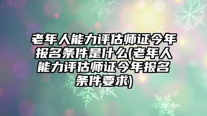 老年人能力評估師證今年報名條件是什么(老年人能力評估師證今年報名條件要求)