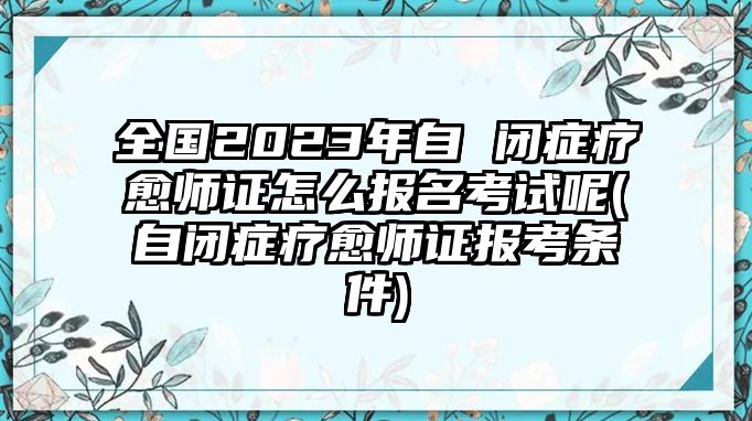 全國2023年自 閉癥療愈師證怎么報名考試呢(自閉癥療愈師證報考條件)