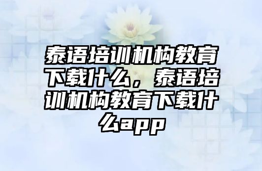 泰語培訓(xùn)機(jī)構(gòu)教育下載什么，泰語培訓(xùn)機(jī)構(gòu)教育下載什么app