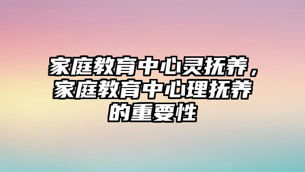 家庭教育中心靈撫養(yǎng)，家庭教育中心理?yè)狃B(yǎng)的重要性