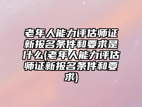 老年人能力評(píng)估師證新報(bào)名條件和要求是什么(老年人能力評(píng)估師證新報(bào)名條件和要求)