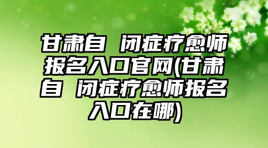 甘肅自 閉癥療愈師報名入口官網(wǎng)(甘肅自 閉癥療愈師報名入口在哪)