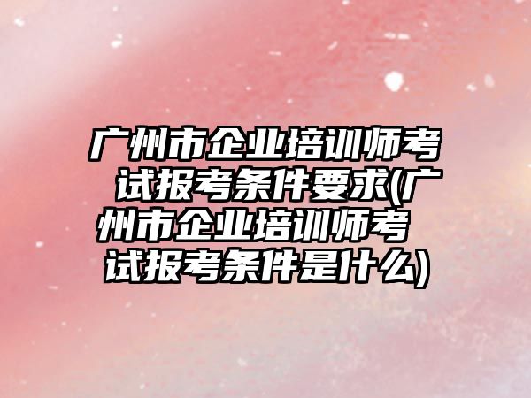 廣州市企業(yè)培訓(xùn)師考 試報(bào)考條件要求(廣州市企業(yè)培訓(xùn)師考 試報(bào)考條件是什么)