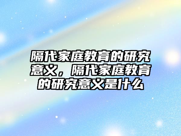 隔代家庭教育的研究意義，隔代家庭教育的研究意義是什么