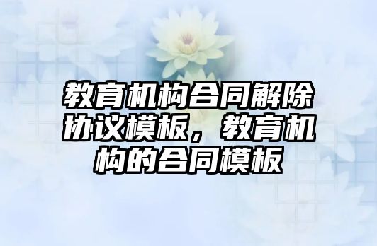 教育機構(gòu)合同解除協(xié)議模板，教育機構(gòu)的合同模板