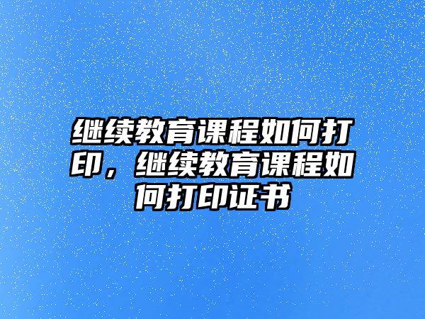 繼續(xù)教育課程如何打印，繼續(xù)教育課程如何打印證書(shū)