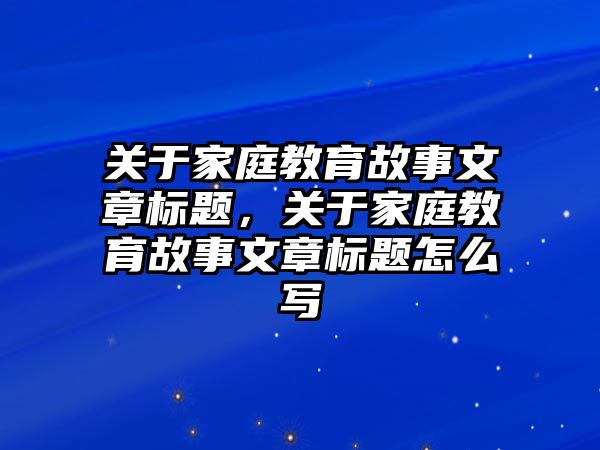 關于家庭教育故事文章標題，關于家庭教育故事文章標題怎么寫