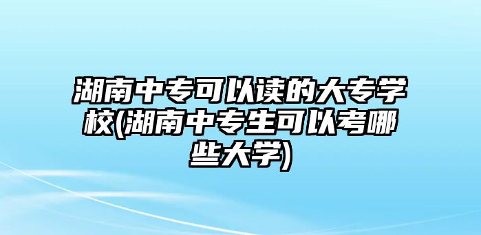 湖南中專可以讀的大專學(xué)校(湖南中專生可以考哪些大學(xué))