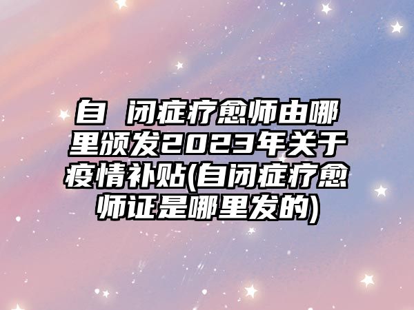 自 閉癥療愈師由哪里頒發(fā)2023年關(guān)于疫情補貼(自閉癥療愈師證是哪里發(fā)的)