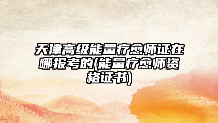 天津高級能量療愈師證在哪報考的(能量療愈師資格證書)