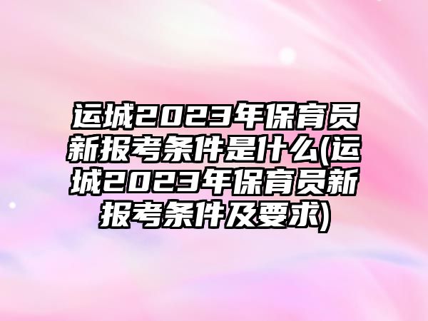 運城2023年保育員新報考條件是什么(運城2023年保育員新報考條件及要求)