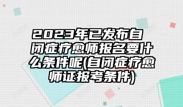 2023年已發(fā)布自 閉癥療愈師報名要什么條件呢(自閉癥療愈師證報考條件)