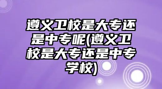 遵義衛(wèi)校是大專還是中專呢(遵義衛(wèi)校是大專還是中專學校)