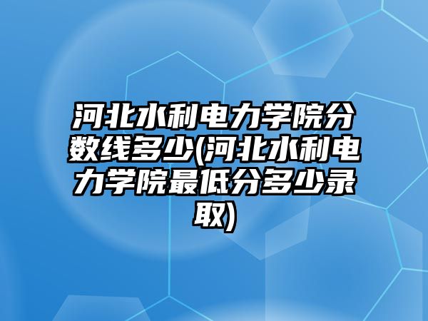 河北水利電力學(xué)院分?jǐn)?shù)線多少(河北水利電力學(xué)院最低分多少錄取)