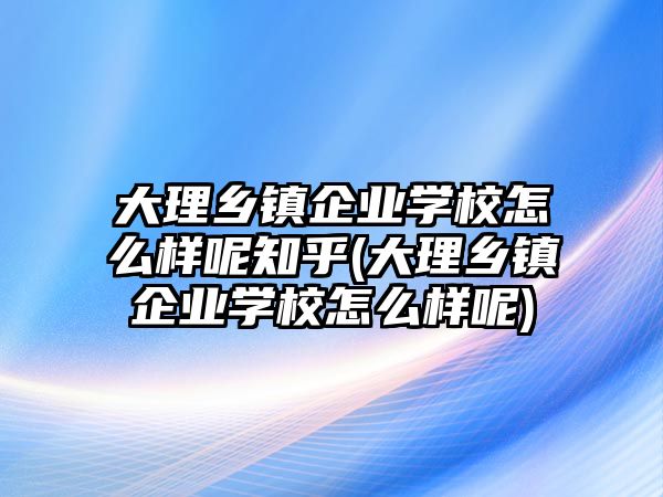 大理鄉(xiāng)鎮(zhèn)企業(yè)學(xué)校怎么樣呢知乎(大理鄉(xiāng)鎮(zhèn)企業(yè)學(xué)校怎么樣呢)