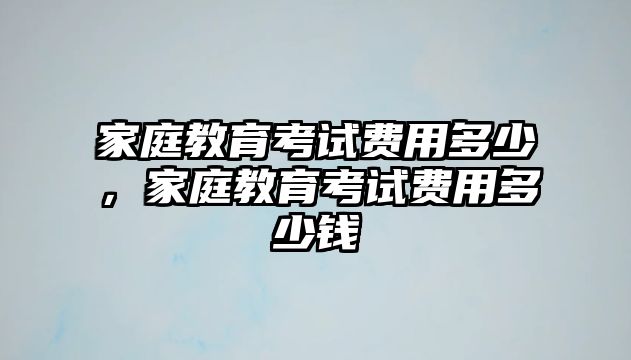 家庭教育考試費(fèi)用多少，家庭教育考試費(fèi)用多少錢