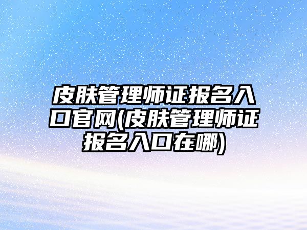 皮膚管理師證報(bào)名入口官網(wǎng)(皮膚管理師證報(bào)名入口在哪)